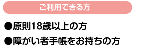 ご利用できる方●原則18歳以上の方 ●障がい者手帳をお持ちの方